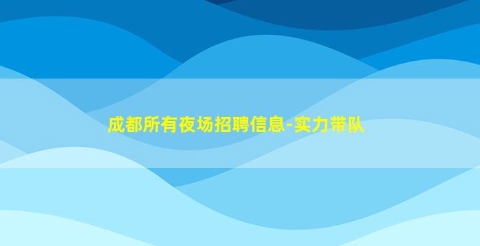 成都所有夜场招聘信息-实力带队